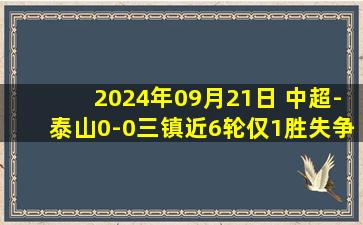 2024年09月21日 中超-泰山0-0三镇近6轮仅1胜失争三可能 三镇4轮不胜高降级区5分